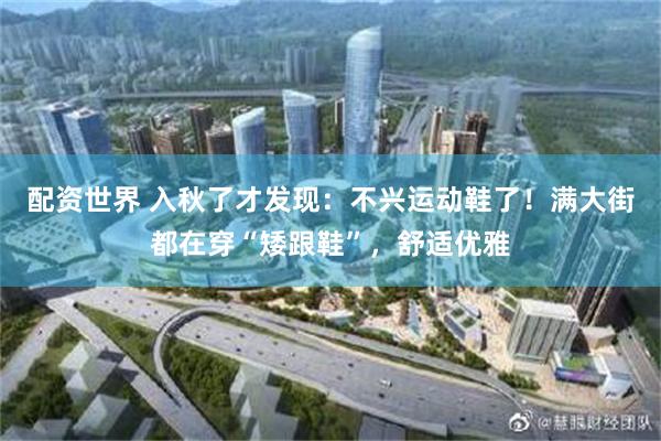 配资世界 入秋了才发现：不兴运动鞋了！满大街都在穿“矮跟鞋”，舒适优雅