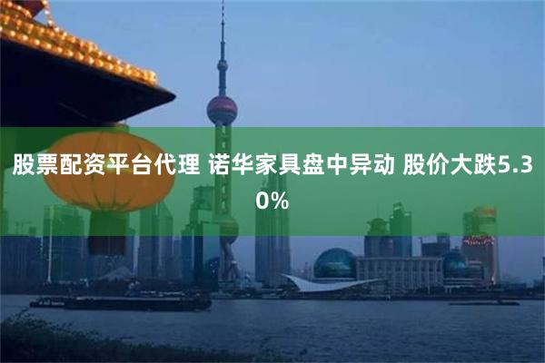 股票配资平台代理 诺华家具盘中异动 股价大跌5.30%