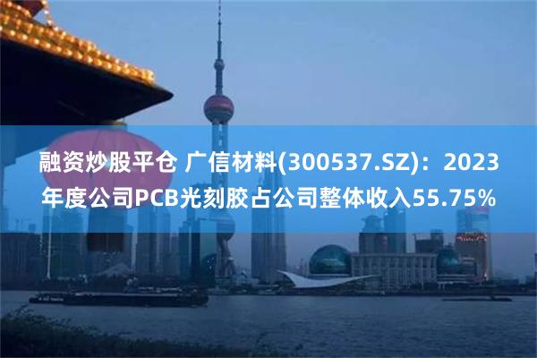 融资炒股平仓 广信材料(300537.SZ)：2023年度公司PCB光刻胶占公司整体收入55.75%