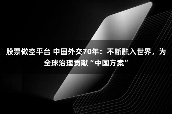 股票做空平台 中国外交70年：不断融入世界，为全球治理贡献“中国方案”