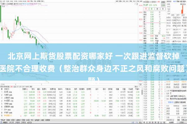 北京网上期货股票配资哪家好 一次跟进监督砍掉医院不合理收费（整治群众身边不正之风和腐败问题）